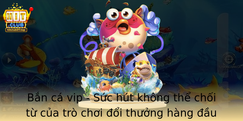 Bắn cá vip - Sức hút không thể chối từ của trò chơi đổi thưởng hàng đầu